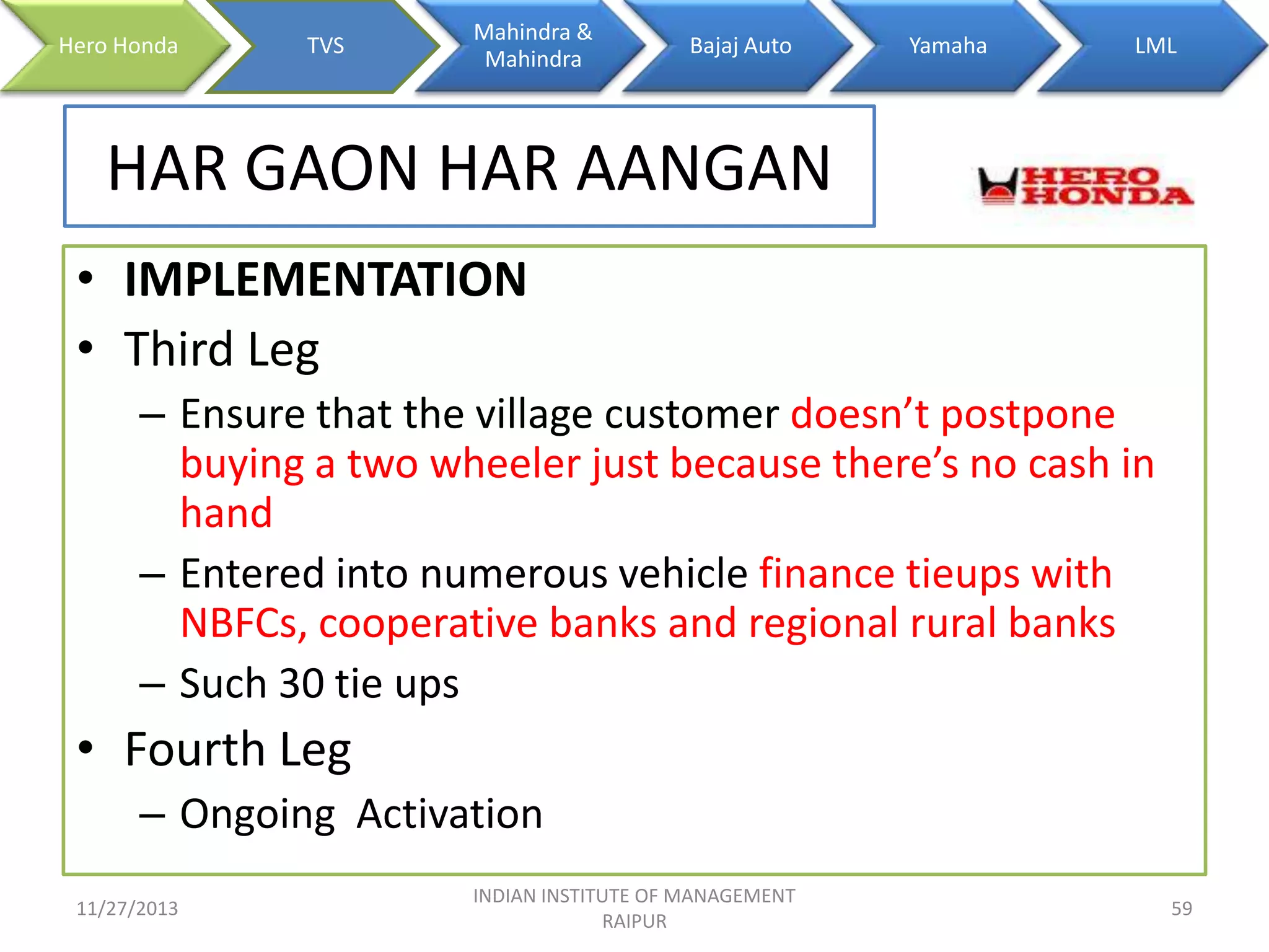 Hero Honda

TVS

Mahindra &
Mahindra

Bajaj Auto

Yamaha

LML

HAR GAON HAR AANGAN
• IMPLEMENTATION
• Third Leg
– Ensure that the village customer doesn’t postpone
buying a two wheeler just because there’s no cash in
hand
– Entered into numerous vehicle finance tieups with
NBFCs, cooperative banks and regional rural banks
– Such 30 tie ups

• Fourth Leg
– Ongoing Activation
11/27/2013

INDIAN INSTITUTE OF MANAGEMENT
RAIPUR

59

 