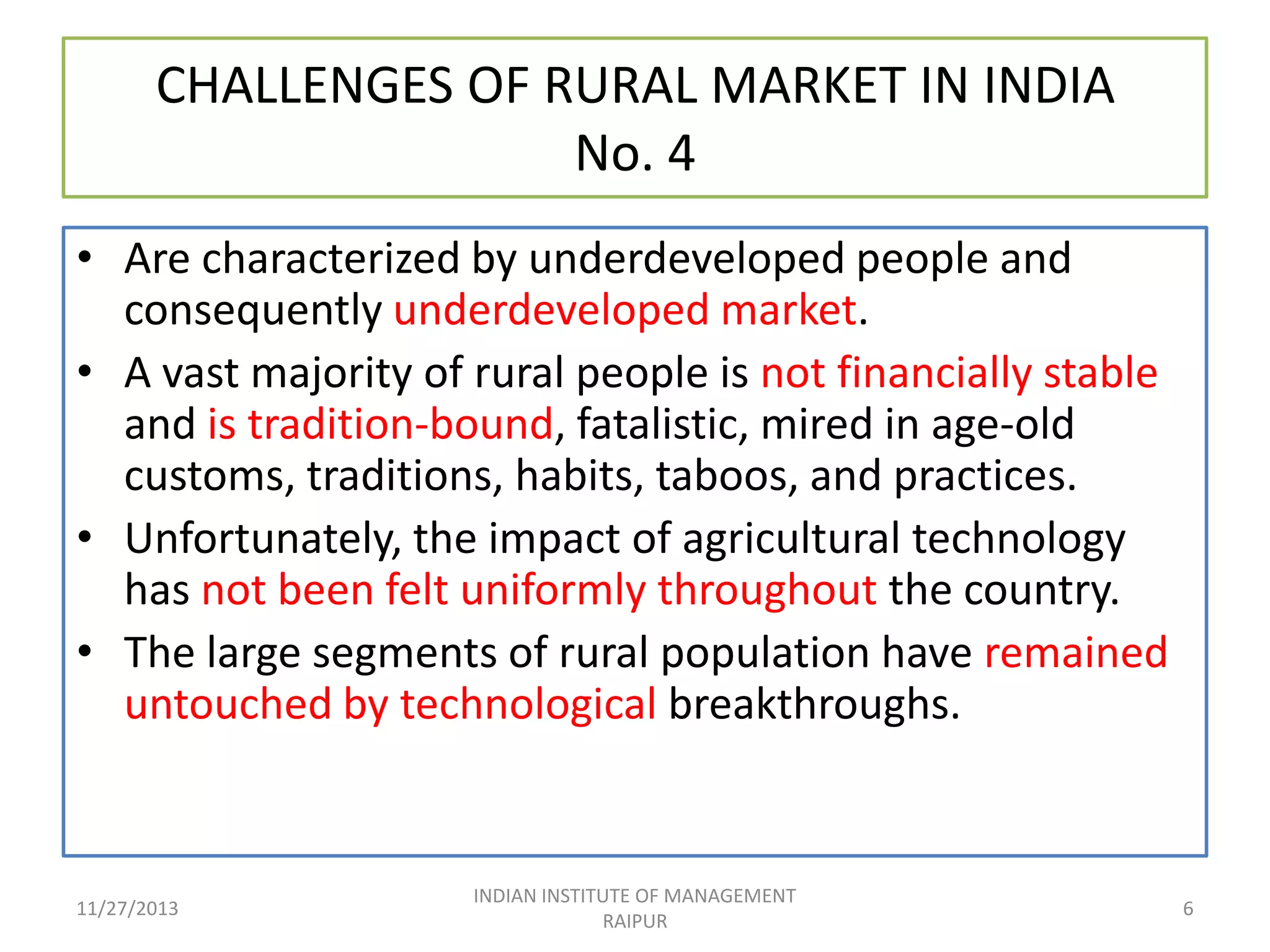 CHALLENGES OF RURAL MARKET IN INDIA
No. 4
• Are characterized by underdeveloped people and
consequently underdeveloped market.
• A vast majority of rural people is not financially stable
and is tradition-bound, fatalistic, mired in age-old
customs, traditions, habits, taboos, and practices.
• Unfortunately, the impact of agricultural technology
has not been felt uniformly throughout the country.
• The large segments of rural population have remained
untouched by technological breakthroughs.

11/27/2013

INDIAN INSTITUTE OF MANAGEMENT
RAIPUR

6

 