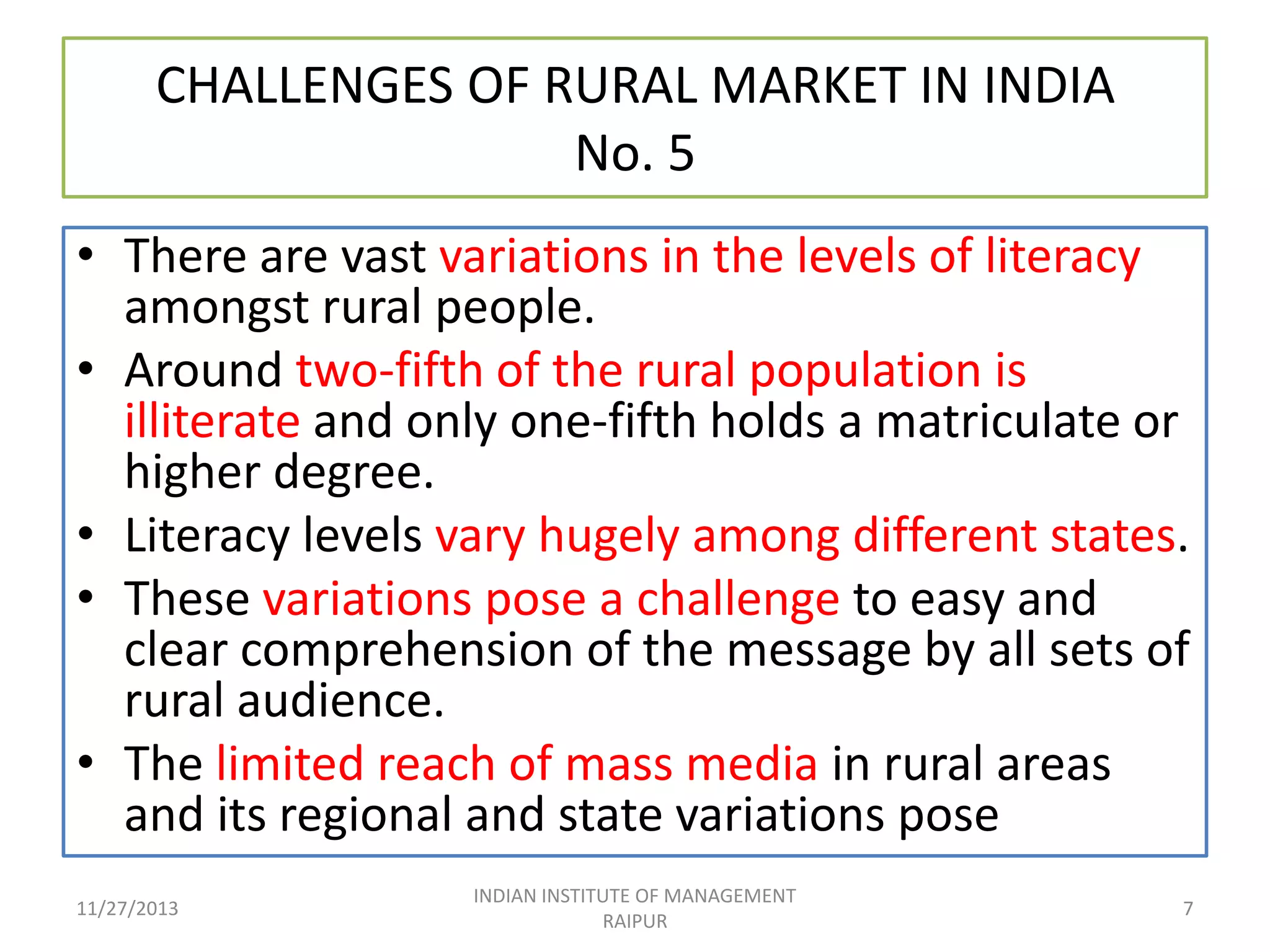 CHALLENGES OF RURAL MARKET IN INDIA
No. 5
• There are vast variations in the levels of literacy
amongst rural people.
• Around two-fifth of the rural population is
illiterate and only one-fifth holds a matriculate or
higher degree.
• Literacy levels vary hugely among different states.
• These variations pose a challenge to easy and
clear comprehension of the message by all sets of
rural audience.
• The limited reach of mass media in rural areas
and its regional and state variations pose
11/27/2013

INDIAN INSTITUTE OF MANAGEMENT
RAIPUR

7

 
