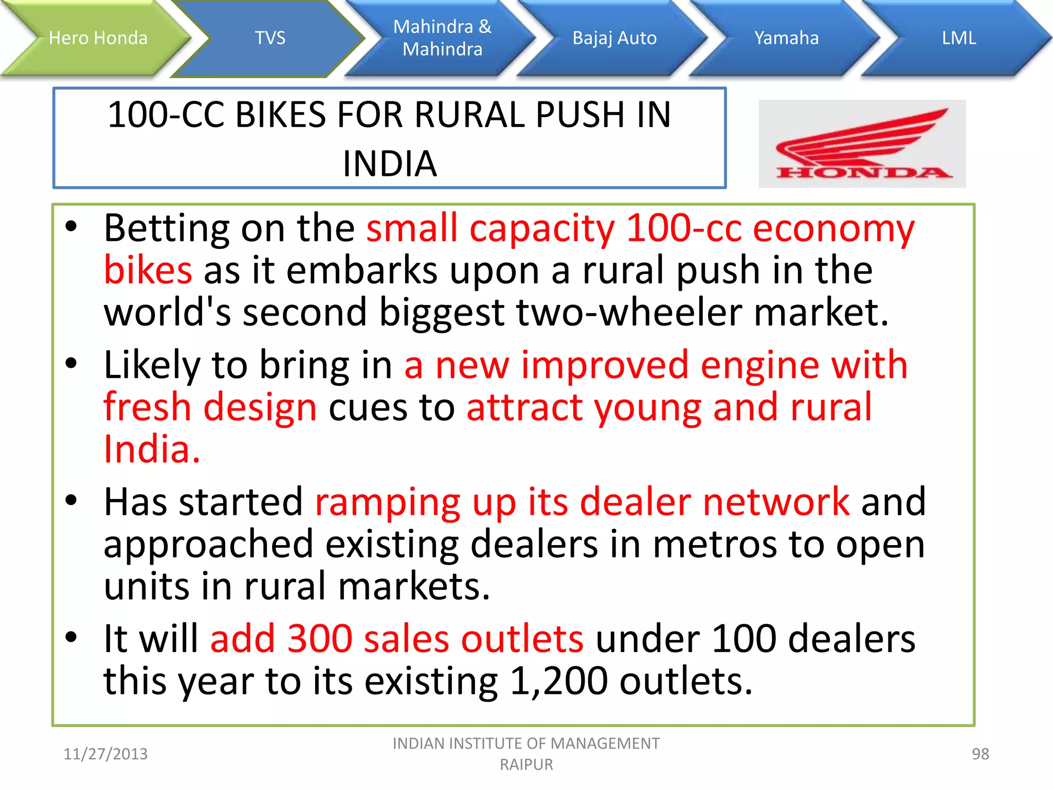 Hero Honda

TVS

Mahindra &
Mahindra

Bajaj Auto

Yamaha

LML

100-CC BIKES FOR RURAL PUSH IN
INDIA

• Betting on the small capacity 100-cc economy
bikes as it embarks upon a rural push in the
world's second biggest two-wheeler market.
• Likely to bring in a new improved engine with
fresh design cues to attract young and rural
India.
• Has started ramping up its dealer network and
approached existing dealers in metros to open
units in rural markets.
• It will add 300 sales outlets under 100 dealers
this year to its existing 1,200 outlets.
11/27/2013

INDIAN INSTITUTE OF MANAGEMENT
RAIPUR

98

 