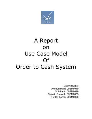 A Report
          on
   Use Case Model
          Of
Order to Cash System


                        Submitted by:
             Anshul Bhatia 09BM8010
                S.Srikanth 09BM8049
          Sujeeth Rajavolu 09BM8053
           P. Uday Kumar 09BM8086
 