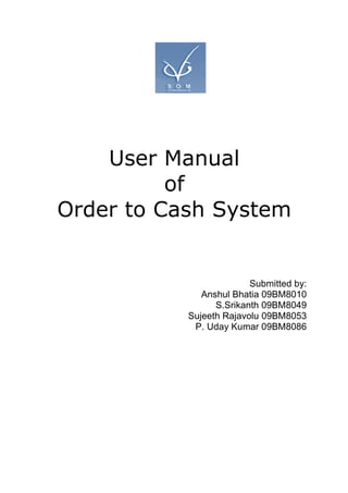 User Manual
          of
Order to Cash System


                         Submitted by:
              Anshul Bhatia 09BM8010
                 S.Srikanth 09BM8049
           Sujeeth Rajavolu 09BM8053
            P. Uday Kumar 09BM8086
 
