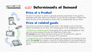 Determinants of Demand
Price of a Product
The price of a product or service is generally inversely proportional to the quantity
demanded while other factors are constant. As per the law of demand, it implies that
when the price of the commodity or service rises, its demand falls and vice versa.
Price of related goods
Two items are said to be related to each other if the change in price of one item
affects the demand for the other item. Related goods can be categorized as follows:
i. Substitute or competitive goods: These goods can be used interchangeably as they
serve the same purpose; thus, are the competitors of each other.
For example, tea and coffee, cold drinks and juice, etc. The demand for a good or
service is directly proportional to the price of its substitute.
ii. Complementary goods: Complementary goods are used jointly; for example, car and
petrol. For example, an increase in the price of mobile phones not only would lead to a
fall in the quantity demanded but also lower the demand for mobile cover or scratch
guards.
 