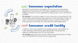 Consumer expectation
Demand for commodities also depends on the consumers’ expectations
regarding the future price of a commodity, availability of the commodity,
changes in income, etc. Such expectations usually cause a rise in demand for
a product.
For example, if a consumer expects a rise in the price of a commodity in the
future, he/she may purchase larger quantities of the commodity in order to
stock it. Similarly, if a consumer expects a rise in his/her income, he/she
may purchase a commodity that was relatively unaffordable earlier.
Consumer credit facility
It refers to terms and conditions for supplying various commodities on
credit. Favorable credit facilities generally increase the demand for
expensive durable goods such as cars and houses.
For example, easy home and car loans offered by banks have led to a steep
rise in the demand for homes and cars respectively.
 