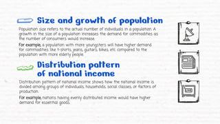 Size and growth of population
Population size refers to the actual number of individuals in a population. A
growth in the size of a population increases the demand for commodities as
the number of consumers would increase.
For example, a population with more youngsters will have higher demand
for commodities like t-shirts, jeans, guitars, bikes, etc. compared to the
population with more elderly people.
Distribution pattern
of national income
Distribution pattern of national income shows how the national income is
divided among groups of individuals, households, social classes, or factors of
production.
For example, nations having evenly distributed income would have higher
demand for essential goods.
 