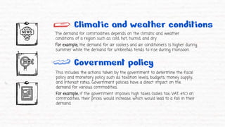 Climatic and weather conditions
The demand for commodities depends on the climatic and weather
conditions of a region such as cold, hot, humid, and dry.
For example, the demand for air coolers and air conditioners is higher during
summer while the demand for umbrellas tends to rise during monsoon.
Government policy
This includes the actions taken by the government to determine the fiscal
policy and monetary policy such as taxation levels, budgets, money supply,
and interest rates. Government policies have a direct impact on the
demand for various commodities.
For example, if the government imposes high taxes (sales tax, VAT, etc.) on
commodities, their prices would increase, which would lead to a fall in their
demand.
 