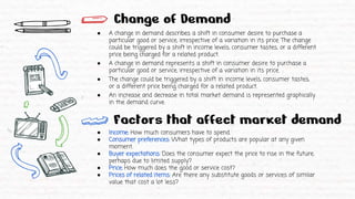 Change of Demand
● A change in demand describes a shift in consumer desire to purchase a
particular good or service, irrespective of a variation in its price. The change
could be triggered by a shift in income levels, consumer tastes, or a different
price being charged for a related product.
● A change in demand represents a shift in consumer desire to purchase a
particular good or service, irrespective of a variation in its price.
● The change could be triggered by a shift in income levels, consumer tastes,
or a different price being charged for a related product.
● An increase and decrease in total market demand is represented graphically
in the demand curve.
● Income: How much consumers have to spend.
● Consumer preferences: What types of products are popular at any given
moment.
● Buyer expectations: Does the consumer expect the price to rise in the future,
perhaps due to limited supply?
● Price: How much does the good or service cost?
● Prices of related items: Are there any substitute goods or services of similar
value that cost a lot less?
Factors that affect market demand
 