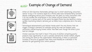 Example of Change of Demand
When an item becomes fashionable, perhaps due to smart advertising, consumers
clamor to buy it. For instance, Apple Inc.'s iPhone sales have remained fairly constant,
despite undergoing various price increases over the years, as many consumers view
it as the number one smartphone in the market and are locked into Apple’s
ecosystem. In various parts of the world, the Apple iPhone has also become a status
symbol, illustrating inelastic demand just as Nokia Corp.'s cellphones did in the early
2000s.
Technological advancements and fashion trends aren't the only factors that can
trigger a change in demand. For example, during the mad cow disease scare,
consumers started buying chicken rather than beef, even though the latter's price
had not changed.
Chicken could also find itself in favor if the price of another competing poultry
products rises significantly. In such a scenario, demand for chicken rockets, despite
still costing the same at the supermarket. Alternatively, if there is a perceived
increase in the price of gasoline, then there could feasibly be a decrease in the
demand for gas-guzzling SUVs, ceteris paribus.
 
