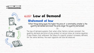 Law of Demand
Statement of law
“Other things being equal, the higher the price of a commodity, smaller is the
quantity demanded and lower the price, larger the quantity demanded”.
Or,
The law of demand explains that when other factors remain constant, the
quantity demand and price of any product or service show an inverse equation.
It also means that whenever the value of a specific product increases, demand
for the same declines; the exact opposite can also be observed
 