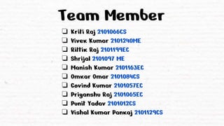 Team Member
❏ Kriti Raj 2101066CS
❏ Vivek Kumar 2101240ME
❏ Rittik Raj 2101199EC
❏ Shrijal 2101097 ME
❏ Manish Kumar 2101163EC
❏ Omkar Omar 2101084CS
❏ Govind Kumar 2101057EC
❏ Priyanshu Raj 2101065EC
❏ Punit Yadav 2101012CS
❏ Vishal Kumar Pankaj 2101129CS
 