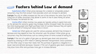 Substitution effect: When prices decrease for a related or comparable product,
consumers may find that product more desirable which can increase its demand.
Example: The cost of coffee increases but the cost of tea remains the same. Due to the
rising cost of coffee, consumers may decide to switch to tea to save money, an action
that increases the demand for tea.
Income effect: When incomes rise, people are typically willing to spend more and
so, the demand for economic goods may increase. Income increases mean the consumer
has more buying power and might purchase more of a product because they will spend
the same amount of money but receive more in return.
Varied Use: When goods are used for various purposes, demand may increase or
decrease and may depend on how the consumer uses the product. When prices go up,
consumers may find alternatives such as cooking dinner at home instead of eating out.
Example: If the cost of a gallon of gas goes up, demand goes down and consumers
respond by choosing to limit travel or seeking alternate transportation. Since customers
can find other ways to have their needs met, the purchase of gasoline is relegated to a
lesser need and demand decreases. However, if the cost of gasoline goes down, consumers
may drive more often and purchase more gas to increase demand.
Factors behind Law of demand
 