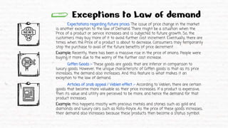 Exceptions to Law of demand
Expectations regarding future prices: The issue of price change in the market
is another exception to the law of Demand. There might be a situation when the
Price of a product or service increases and is subjected to future growth. So, the
customers may buy more of it to avoid further cost increment. Eventually, there are
times when the Price of a product is about to decrease. Consumers may temporarily
stop the purchase to avail of the future benefits of price decrement
Example: Recently, there has been a massive rise in the price of onions. People were
buying it more due to the worry of the further cost increase.
Giffen Goods :- These goods are goods that are inferior in comparison to
luxury goods. However, the unique characteristic of Giffen goods is that as its price
increases, the demand also increases. And this feature is what makes it an
exception to the law of demand.
Articles of snob appeal / Veblen effect :- According to Veblen, there are certain
goods that become more valuable as their price increases. If a product is expensive,
then its value and utility are perceived to be more, and hence the demand for that
product increases.
Example: this happens mostly with precious metals and stones such as gold and
diamonds and luxury cars such as Rolls-Royce. As the price of these goods increases,
their demand also increases because these products then become a status symbol.
 