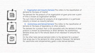 II. Organization and Industry Demand: This refers to the classification of
demand on the basis of market.
The demand for the products of an organization at given price over a point
of time is known as organization demand.
The sum total of demand for products of all organizations in a particular
industry is known as industry demand.
III. Autonomous and Derived Demand: This refers to the classification of
demand on the basis of dependency on other products.
The demand for a product that is not associated with the demand of other
products is known as autonomous or direct demand. The autonomous
demand arises due to the natural desire of an individual to consume the
product.
On the other hand, derived demand refers to the demand for a product
that arises due to the demand for other products. Moreover, the demand
for substitutes and complementary goods is also derived demand.
 