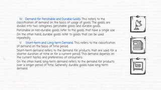 IV. Demand for Perishable and Durable Goods: This refers to the
classification of demand on the basis of usage of goods. The goods are
divided into two categories, perishable goods and durable goods.
Perishable or non-durable goods refer to the goods that have a single use.
On the other hand, durable goods refer to goods that can be used
repeatedly.
V. Short-term and Long-term Demand: This refers to the classification
of demand on the basis of time period.
Short-term demand refers to the demand for products that are used for a
shorter duration of time or for a current period. This demand depends on
the current tastes and preferences of consumers.
On the other hand, long-term demand refers to the demand for products
over a longer period of time. Generally, durable goods have long-term
demand.
 