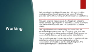 Working
Before going to working of the project, it is important to
understand how the ultrasonic sensor works. The basic
principle behind the working of ultrasonic sensor is as follows:
Using an external trigger signal, the Trig pin on ultrasonic
sensor is made logic high for at least 10µs. A sonic burst from
the transmitter module is sent. This consists of 8 pulses of
40KHz.
The signals return back after hitting a surface and the
receiver detects this signal. The Echo pin is high from the
time of sending the signal and receiving it. This time can be
converted to distance using appropriate calculations.
The aim of this project is to implement an obstacle avoiding
robot using ultrasonic sensor and Arduino. All the
connections are made as per the circuit diagram. The
working of the project is explained below.
 