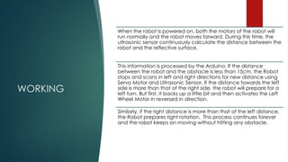 WORKING
When the robot is powered on, both the motors of the robot will
run normally and the robot moves forward. During this time, the
ultrasonic sensor continuously calculate the distance between the
robot and the reflective surface.
This information is processed by the Arduino. If the distance
between the robot and the obstacle is less than 15cm, the Robot
stops and scans in left and right directions for new distance using
Servo Motor and Ultrasonic Sensor. If the distance towards the left
side is more than that of the right side, the robot will prepare for a
left turn. But first, it backs up a little bit and then activates the Left
Wheel Motor in reversed in direction.
Similarly, if the right distance is more than that of the left distance,
the Robot prepares right rotation. This process continues forever
and the robot keeps on moving without hitting any obstacle.
 