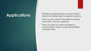 Applications
 Obstacle avoiding robots can be used in
almost all mobile robot navigation systems.
 They can be used for household work like
automatic vacuum cleaning.
 They can also be used in dangerous
environments, where human penetration
could be fatal.
 