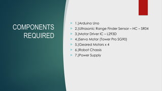 COMPONENTS
REQUIRED
 1.)Arduino Uno
 2.)Ultrasonic Range Finder Sensor – HC – SR04
 3.)Motor Driver IC – L293D
 4.)Servo Motor (Tower Pro SG90)
 5.)Geared Motors x 4
 6.)Robot Chassis
 7.)Power Supply
 