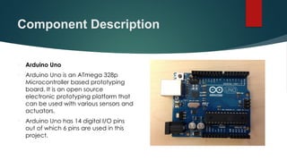 Component Description
 Arduino Uno
 Arduino Uno is an ATmega 328p
Microcontroller based prototyping
board. It is an open source
electronic prototyping platform that
can be used with various sensors and
actuators.
 Arduino Uno has 14 digital I/O pins
out of which 6 pins are used in this
project.
 