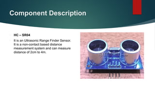 Component Description
 HC – SR04
 It is an Ultrasonic Range Finder Sensor.
It is a non-contact based distance
measurement system and can measure
distance of 2cm to 4m.
 