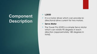 Component
Description
 L293D
 It is a motor driver which can provide bi-
directional drive current for two motors.
 Servo Motor
 The Tower Pro SG90 is a simple Servo Motor
which can rotate 90 degrees in each
direction (approximately 180 degrees in
total).
 
