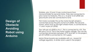 Design of
Obstacle
Avoiding
Robot using
Arduino
Similarly, pins 10 and 15 are control inputs from
microcontroller for second motor. They are connected to
pins 5 and 4 of Arduino. Pins 4, 5, 12 and 13 of L293D are
ground pins and are connected to Gnd.
First motor (consider this as the motor for left wheel) is
connected across the pins 3 and 6 of L293D. The second
motor, which acts as the right wheel motor, is connected to
11 and 14 pins of L293D.
The 16th pin of L293D is Vcc1. This is connected to +5V. The
8th pins is Vcc2. This is the motor supply voltage. This can be
connected anywhere between 4.7V and 36V. In this project,
pin 8 if L293D is connected to +5V supply.
Motor Driver boards are available with on – board 5V
voltage regulator. A similar one is used in the project.
 