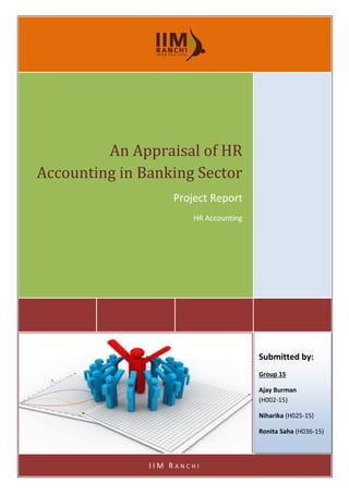 0
0 | P a g e
An Appraisal of HR
Accounting in Banking Sector
Project Report
HR Accounting
I I M R A N C H I
Submitted by:
Group 15
Ajay Burman
(H002-15)
Niharika (H025-15)
Ronita Saha (H036-15)
 