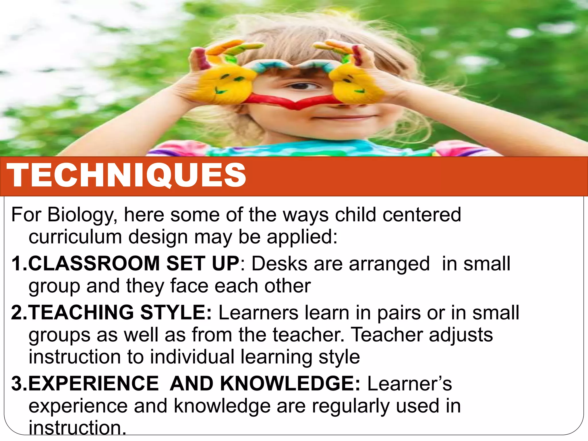 For Biology, here some of the ways child centered
curriculum design may be applied:
1.CLASSROOM SET UP: Desks are arranged in small
group and they face each other
2.TEACHING STYLE: Learners learn in pairs or in small
groups as well as from the teacher. Teacher adjusts
instruction to individual learning style
3.EXPERIENCE AND KNOWLEDGE: Learner’s
experience and knowledge are regularly used in
instruction.
TECHNIQUES
 