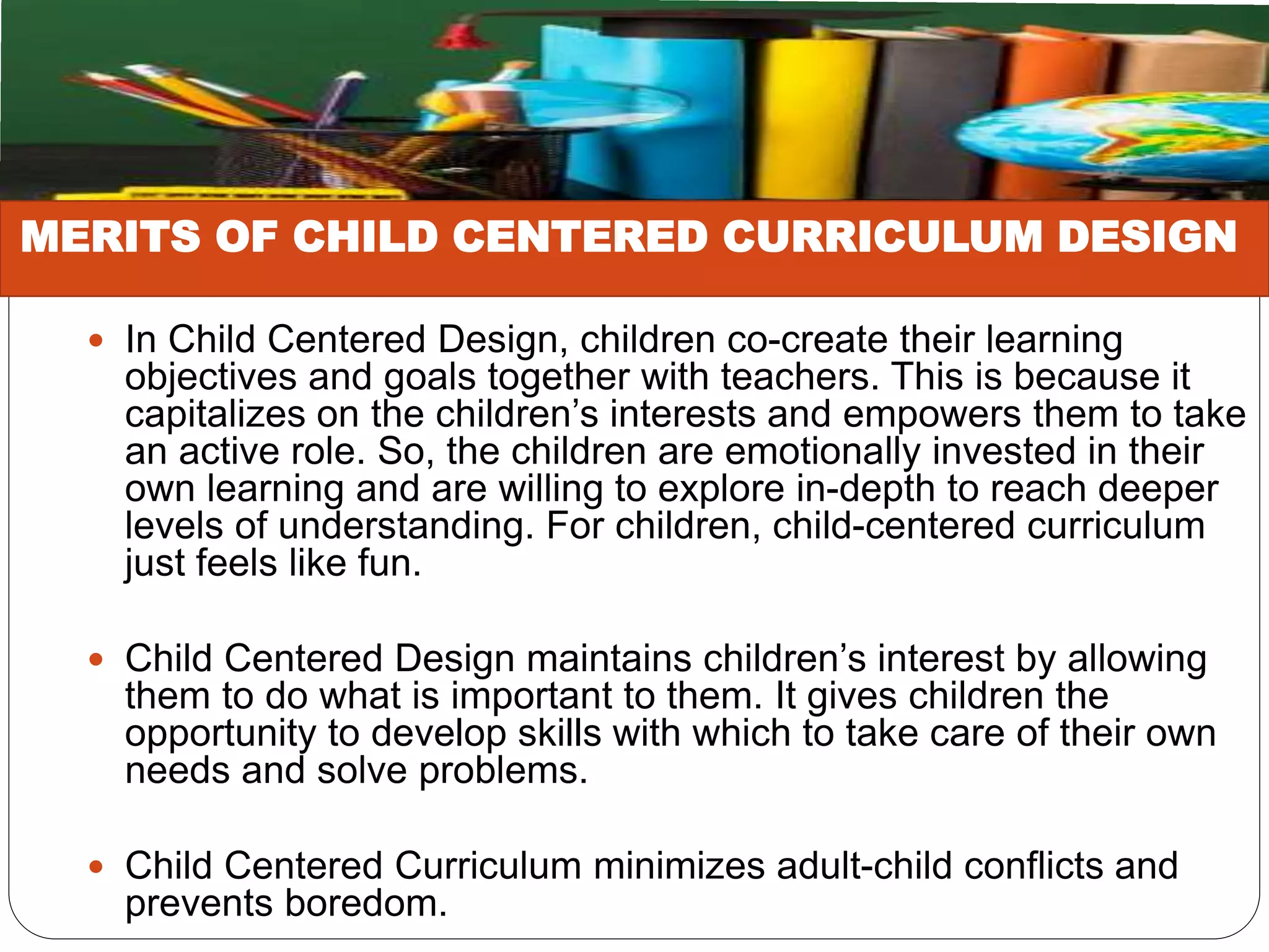  In Child Centered Design, children co-create their learning
objectives and goals together with teachers. This is because it
capitalizes on the children’s interests and empowers them to take
an active role. So, the children are emotionally invested in their
own learning and are willing to explore in-depth to reach deeper
levels of understanding. For children, child-centered curriculum
just feels like fun.
 Child Centered Design maintains children’s interest by allowing
them to do what is important to them. It gives children the
opportunity to develop skills with which to take care of their own
needs and solve problems.
 Child Centered Curriculum minimizes adult-child conflicts and
prevents boredom.
MERITS OF CHILD CENTERED CURRICULUM DESIGN
 