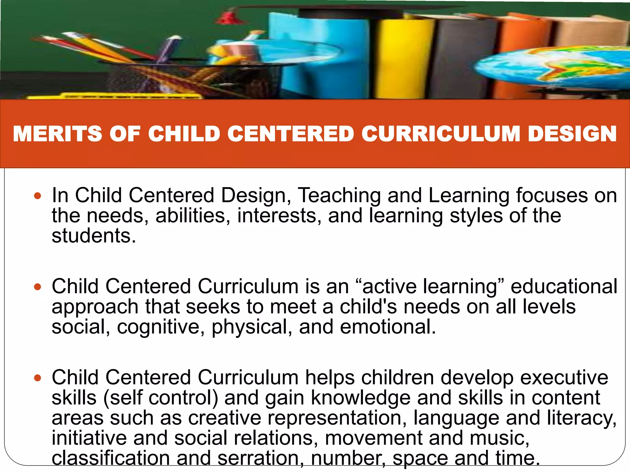  In Child Centered Design, Teaching and Learning focuses on
the needs, abilities, interests, and learning styles of the
students.
 Child Centered Curriculum is an “active learning” educational
approach that seeks to meet a child's needs on all levels
social, cognitive, physical, and emotional.
 Child Centered Curriculum helps children develop executive
skills (self control) and gain knowledge and skills in content
areas such as creative representation, language and literacy,
initiative and social relations, movement and music,
classification and serration, number, space and time.
MERITS OF CHILD CENTERED CURRICULUM DESIGN
 