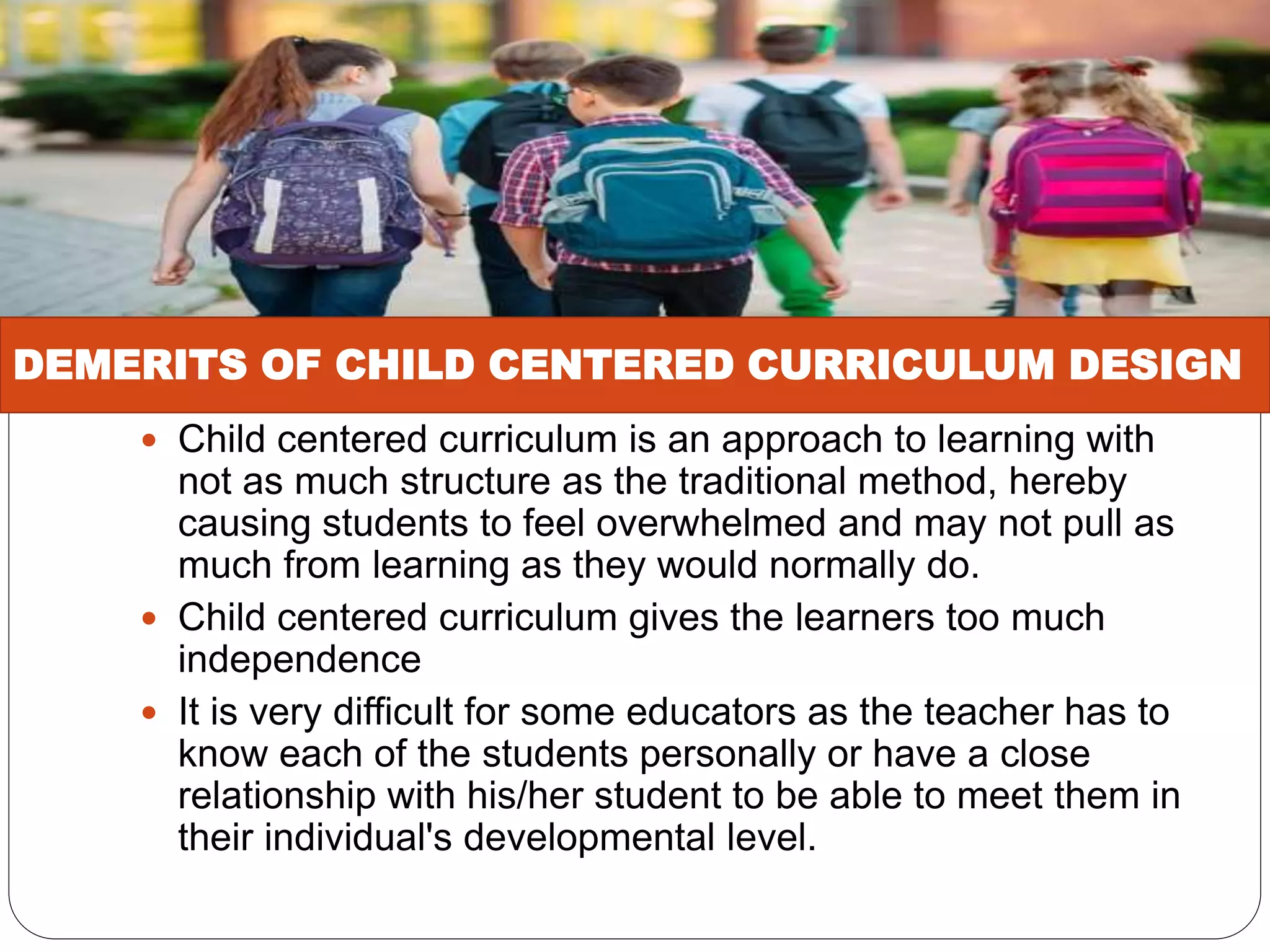  Child centered curriculum is an approach to learning with
not as much structure as the traditional method, hereby
causing students to feel overwhelmed and may not pull as
much from learning as they would normally do.
 Child centered curriculum gives the learners too much
independence
 It is very difficult for some educators as the teacher has to
know each of the students personally or have a close
relationship with his/her student to be able to meet them in
their individual's developmental level.
DEMERITS OF CHILD CENTERED CURRICULUM DESIGN
 