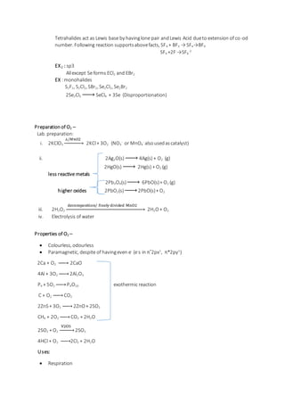 Tetrahalides act as Lewis base by havinglone pair andLewis Acid dueto extension of co-od
number. Following reaction supportsabovefacts, SF4 + BF3 → SF4→BF4
SF4 +2F-
→SF6
-2
EX2 : sp3
Allexcept Se forms ECl2 and EBr2
EX :monohalides
S2F2, S2Cl2, SBr2, Se2Cl2, Se2Br2
2Se2Cl2 → SeCl4 + 3Se (Disproportionation)
Preparation of O2 –
Lab. preparation:
i. 2KClO3
△/𝑀𝑛𝑂2
→ 2KCl+ 3O2 (NO3
-
or MnO4
-
alsousedascatalyst)
ii. 2Ag2O(s) → 4Ag(s) + O2 (g)
2HgO(s) → 2Hg(s) + O2 (g)
less reactive metals
2Pb3O4(s)→ 6PbO(s)+ O2 (g)
higher oxides 2PbO2(s)→ 2PbO(s)+ O2
iii. 2H2O2
decomposition/ finely divided MnO2
→ 2H2O+ O2
iv. Electrolysis of water
Properties of O2 –
 Colourless, odourless
 Paramagnetic, despite of havingeven e-
(e-
s in π*
2px1
, π*2py1
)
2Ca + O2 → 2CaO
4Al + 3O2 → 2Al2O3
P4 + 5O2 → P4O10 exothermic reaction
C + O2 → CO2
2ZnS+ 3O2 → 2ZnO+ 2SO2
CH4 + 2O2 → CO2 + 2H2O
2SO2 + O2
V2O5
→ 2SO3
4HCl + O2 → 2Cl2 + 2H2O
Uses:
 Respiration
 