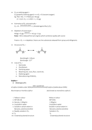  O3 as oxidisingagent –
O3 (powerful oxidising agent)→ O2 + O (nascent oxygen)
Eg. PbS+ 403 → PbSO4(s)+ 4O2(g)
2I-
+ H2O+ O3 → 2OH-
+ I2 + O2(g)
 Estimationof O3 volumetrically –
O3 + KI
𝑏𝑜𝑟𝑎𝑡𝑒 𝑏𝑢𝑓𝑓𝑒𝑟/𝑝𝐻9.7
→ I2 (titrated againstNa2S2O3)
 Depletion of ozone layer –
NO(g) + O3(g)
𝑑𝑒𝑝𝑙𝑒𝑡𝑖𝑜𝑛
→ NO2(g) + O2(g)
Note – NOisreleasedfrom jet engines which combinesrapidly with ozone
Freons+ O3 → depletion, freons are the substancesreleased from spraysandrefrigerants
 Structureof O3 –
Bondlength- 128 pm
Bondangle- 117°
 Usesof O3 –
i. Germicide
ii. Disinfectant-
iii. Sterilizing water
iv. Bleaching oils, ivory, flour, starchetc.
v. Oxidising agent
vi. Manufacturingof KMnO4
Sulphur –
 Allotropesof S:
α Sulphur(stable under 369k)
369𝑘−𝑒𝑞𝑢𝑖𝑙𝑖 𝑏 𝑟𝑖 𝑢 𝑚
⇔ βSulphur(stable above 369k)
Also knownas rhombicsulphur alsoknownas monoclinic sulphur)
i. Yellow in colour Yellow in colour
ii. MP 385.8k MP 393k
iii. Density- 2.08 g/cm 1.98 g/cm
iv. Insolublein water Insolublein water
v. Soluble in certain extent in Soluble in certain extent in
Benzene, alcoholand ether Benzene, alcohol andether
vi. Readily solublein CS2 Solublein CS2
vii. S8 S8
viii. Crowned puckeredstructure Crownedpuckered structure
 