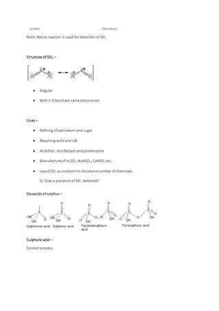 (Violet) (Nocolour)
Note:Above reaction is used for detection of SO2
Structure of SO2 –
 Angular
 BothS-Obondare same(resonance)
Uses –
 Refining of petroleumand sugar
 Bleaching wool and silk
 Antichlor, disinfectantand preservative
 Manufactureof H2SO4, NaHSO3, CaHSO3 etc.
 Liquid SO2 as a solventto dissolvea number of chemicals.
Q. how is presence of SO2 detected?
Oxoacids of sulphur–
Sulphuric acid –
Contactprocess:
 