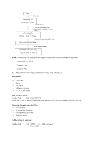 Note: FormationofSO3 is key stepduring contactprocess. Optimumconditionrequired is
Temperature of 720K
Pressure 2 bar
Catalyst- V2O5
Q. Why wateris not directly addedto SO3 during prep. Of H2SO4?
Properties –
 Colourless
 Dense
 Oily liquid
 1.84 g/cm density
 FP- 283k, BP- 611k
Reaction with water:
H2SO4 + H2O→ large amountof heat
Note:add H2SO4 to water instead of addingwater to H2SO4 to dilute it (with constantstirring).
Chemical characteristics of H2SO4 –
 Low volatility
 Strongacidic character
 Strongaffinity for water
 Oxidising agent
H2 SO4 ionizes in water as:
H2SO4 + H2O → H30+ + HSO4
- Ka1 > 10 (very large)
(From NaHSO4)
 