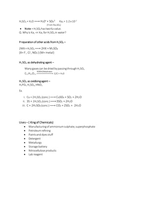 H2SO4 + H2O→ H30+ + SO4
2- Ka2 = 1.2 x 10-2
(From Na2SO4)
 Note – H2SO4 hastwoKa value.
Q. Why is Ka2 << Ka1 for H2SO4 in water?
Preparationof other acids fromH2SO4 –
2MX + H2SO4 → 2HX + M2SO4
(X= F-, Cl-, NO3
-) (M= metal)
H2 SO4 as dehydrating agent –
Many gasescan be dried by passingthroughH2SO4
C12H22O11
H2SO4/Dehydration
→ 12C + H20
H2 SO4 as oxidisingagent –
H3PO4, H2SO4, HNO3
Ex.
i. Cu + 2H2SO4 (conc.)→ CuSO4 + SO2 + 2H2O
ii. 3S + 2H2SO4 (conc.)→ 3SO2 + 2H2O
iii. C + 2H2SO4 (conc.) → CO2 + 2SO2 + 2H2O
Uses – ( King of Chemicals)
 Manufacturingof ammoniumsulphate, superphosphate
 Petroleumrefining
 Paintsand dyesstuff
 Detergent
 Metallurgy
 Storage battery
 Nitrocellulose products
 Lab reagent
 
