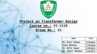 Project on Transformer Design
Course no.: EE-3220
Group No.: 16
Name Roll
Md. Ataur Rahman 1703002
Shetu Mohanto 1703018
Md. Nafis Jawad 1703026
Md. Sabbir Mahamud 1703072
 