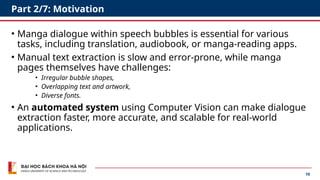 10
Part 2/7: Motivation
• Manga dialogue within speech bubbles is essential for various
tasks, including translation, audiobook, or manga-reading apps.
• Manual text extraction is slow and error-prone, while manga
pages themselves have challenges:
• Irregular bubble shapes,
• Overlapping text and artwork,
• Diverse fonts.
• An automated system using Computer Vision can make dialogue
extraction faster, more accurate, and scalable for real-world
applications.
 