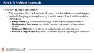 11
Part 3/7: Problem Approach
• Speech Bubble Detection:
• This step identifies the locations of speech bubbles that contain dialogue.
• Instead of relying on deep learning models, we explore traditional vision
techniques:
• Image Filters: e.g., Gaussian (smoothing), Sobel & Laplacian (edge detection)
• Morphological Operations: e.g., dilation, erosion, opening to enhance bubble
shapes
• Histogram Methods: for analyzing intensity changes and edge patterns
• Contour & Shape Analysis: to detect rounded or elliptical regions typical of bubbles
 