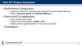 13
Part 4/7: Project Outcomes
• Performance Comparison:
• Evaluate traditional vs. deep learning methods for speech bubble detection
• Metrics: Accuracy, Speed, and Memory Efficiency
• End-to-End CLI Application:
• Input: Manga-style images
• Output: Extracted dialogue in JSON or TXT
• Pipeline: Detect speech bubbles → Extract text using OCR
• Final Report
 