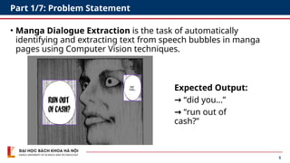 5
Part 1/7: Problem Statement
• Manga Dialogue Extraction is the task of automatically
identifying and extracting text from speech bubbles in manga
pages using Computer Vision techniques.
Expected Output:
→ “did you…”
→ “run out of
cash?”
 