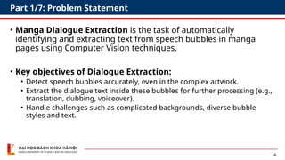 6
Part 1/7: Problem Statement
• Manga Dialogue Extraction is the task of automatically
identifying and extracting text from speech bubbles in manga
pages using Computer Vision techniques.
• Key objectives of Dialogue Extraction:
• Detect speech bubbles accurately, even in the complex artwork.
• Extract the dialogue text inside these bubbles for further processing (e.g.,
translation, dubbing, voiceover).
• Handle challenges such as complicated backgrounds, diverse bubble
styles and text.
 