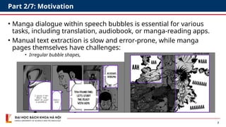 7
Part 2/7: Motivation
• Manga dialogue within speech bubbles is essential for various
tasks, including translation, audiobook, or manga-reading apps.
• Manual text extraction is slow and error-prone, while manga
pages themselves have challenges:
• Irregular bubble shapes,
 