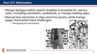 8
Part 2/7: Motivation
• Manga dialogue within speech bubbles is essential for various
tasks, including translation, audiobook, or manga-reading apps.
• Manual text extraction is slow and error-prone, while manga
pages themselves have challenges:
• Overlapping text and artwork,
 