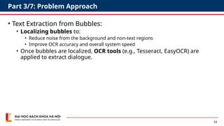 12
Part 3/7: Problem Approach
• Text Extraction from Bubbles:
• Localizing bubbles to:
• Reduce noise from the background and non-text regions
• Improve OCR accuracy and overall system speed
• Once bubbles are localized, OCR tools (e.g., Tesseract, EasyOCR) are
applied to extract dialogue.
 
