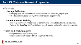 14
Part 5/7: Tools and Datasets Preparation
• Datasets:
• Manga Collection:
• Manga pages are crawled from online sources and saved as .jpeg images.
• The dataset includes a variety of visual styles and page layouts.
• Annotation for Training:
• For deep learning methods used as benchmarks, annotated datasets are required.
• We use the Roboflow platform to label speech bubble regions for training purposes.
• Tools and Technologies:
• Programming languages: Python
• Libraries: OpenCV, Tesseract OCR, EasyOCR, Ultralytics
 