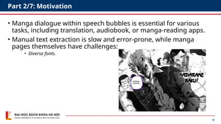 9
Part 2/7: Motivation
• Manga dialogue within speech bubbles is essential for various
tasks, including translation, audiobook, or manga-reading apps.
• Manual text extraction is slow and error-prone, while manga
pages themselves have challenges:
• Diverse fonts.
 
