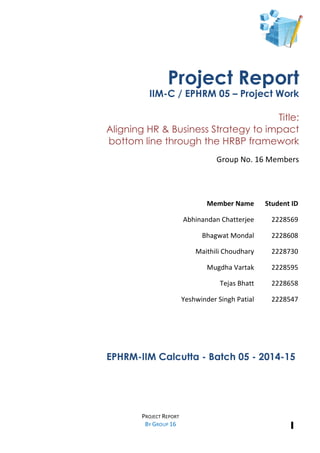  
1
	
  
	
  
PROJECT	
  REPORT	
  	
  
BY	
  GROUP	
  16	
  	
  
	
  	
  
	
  
	
  
	
  
	
  
	
  
	
  
	
   	
  
	
  
	
  
	
  
	
  
	
  
	
  
	
  
	
  
	
  
	
  
	
  
	
  
EPHRM-IIM Calcutta - Batch 05 - 2014-15	
  
	
  
	
  
	
  
Member	
  Name	
  	
   Student	
  ID	
  
Abhinandan	
  Chatterjee	
   2228569	
  
Bhagwat	
  Mondal	
   2228608	
  
Maithili	
  Choudhary	
   2228730	
  
Mugdha	
  Vartak	
   2228595	
  
Tejas	
  Bhatt	
   2228658	
  
Yeshwinder	
  Singh	
  Patial	
   2228547	
  
Project Report
IIM-C / EPHRM 05 – Project Work
Title:
Aligning HR & Business Strategy to impact
bottom line through the HRBP framework
	
  
Group	
  No.	
  16	
  Members	
  	
  
	
  
	
  
	
  
	
  
	
  
 