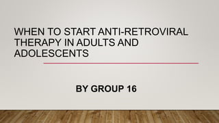 WHEN TO START ANTI-RETROVIRAL
THERAPY IN ADULTS AND
ADOLESCENTS
BY GROUP 16
 