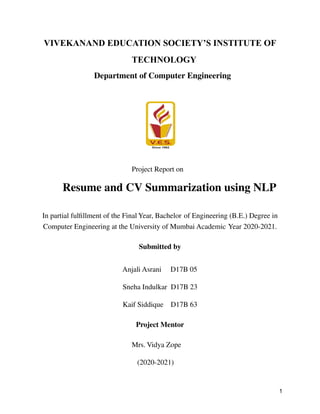 VIVEKANAND EDUCATION SOCIETY’S INSTITUTE OF
TECHNOLOGY
Department of Computer Engineering
Project Report on
Resume and CV Summarization using NLP
In partial fulfillment of the Final Year, Bachelor of Engineering (B.E.) Degree in
Computer Engineering at the University of Mumbai Academic Year 2020-2021.
Submitted by
Anjali Asrani D17B 05
Sneha Indulkar D17B 23
Kaif Siddique D17B 63
Project Mentor
Mrs. Vidya Zope
(2020-2021)
1
 